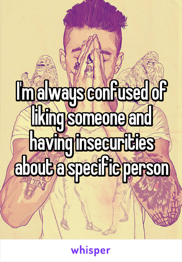 I'm always confused of liking someone and having insecurities about a specific person