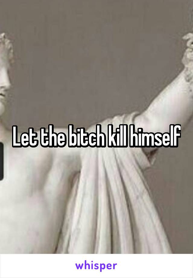 Let the bitch kill himself