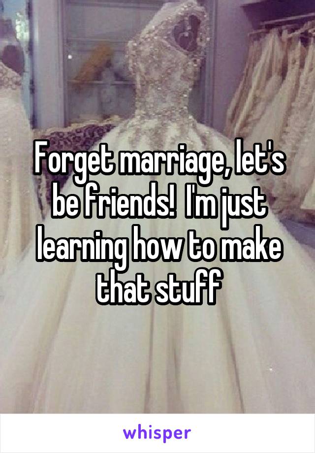 Forget marriage, let's be friends!  I'm just learning how to make that stuff