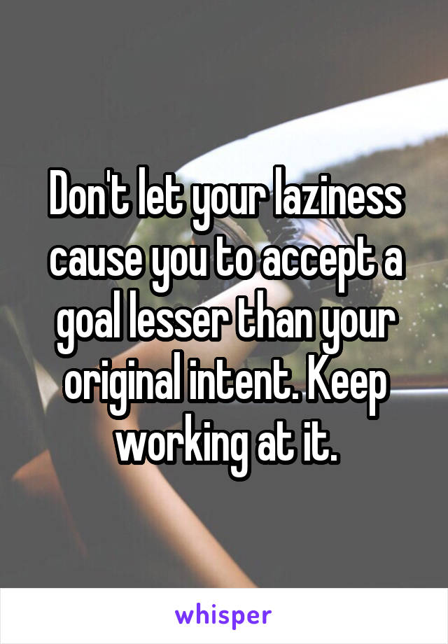 Don't let your laziness cause you to accept a goal lesser than your original intent. Keep working at it.