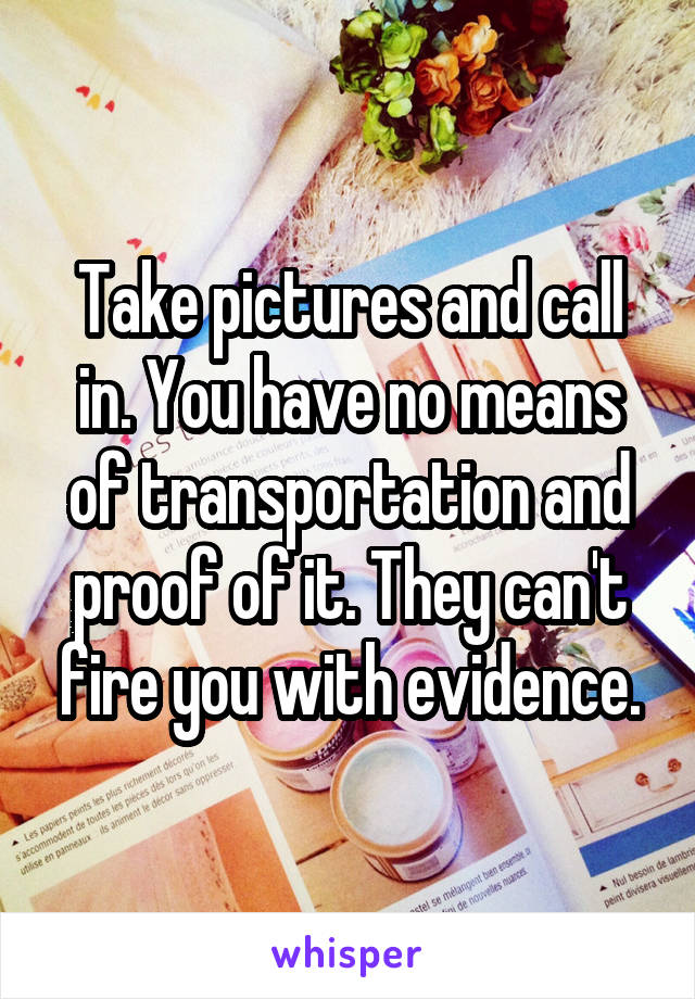 Take pictures and call in. You have no means of transportation and proof of it. They can't fire you with evidence.