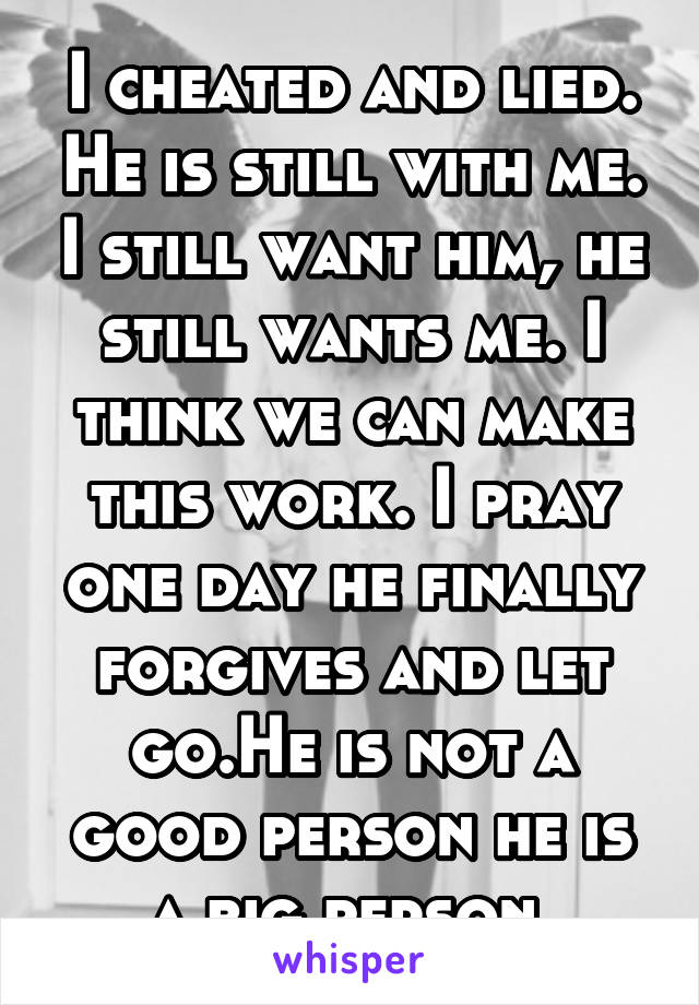 I cheated and lied. He is still with me. I still want him, he still wants me. I think we can make this work. I pray one day he finally forgives and let go.He is not a good person he is a big person.