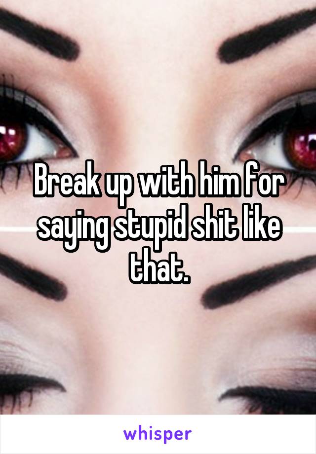 Break up with him for saying stupid shit like that.