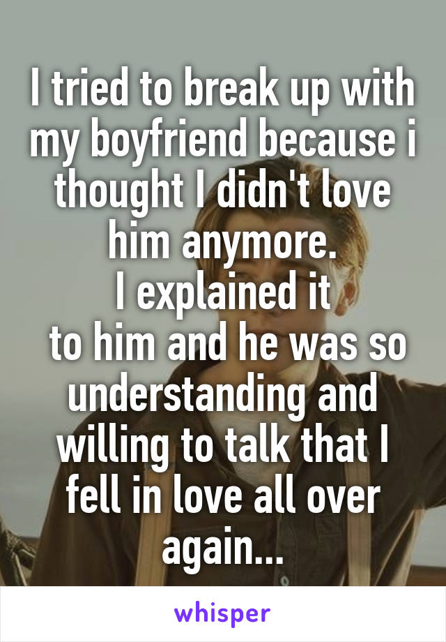 I tried to break up with my boyfriend because i thought I didn't love him anymore.
I explained it
 to him and he was so understanding and willing to talk that I fell in love all over again...