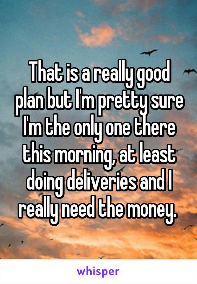 That is a really good plan but I'm pretty sure I'm the only one there this morning, at least doing deliveries and I really need the money. 