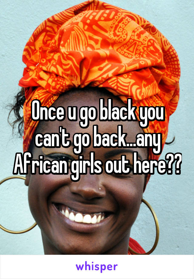 Once u go black you can't go back...any African girls out here??