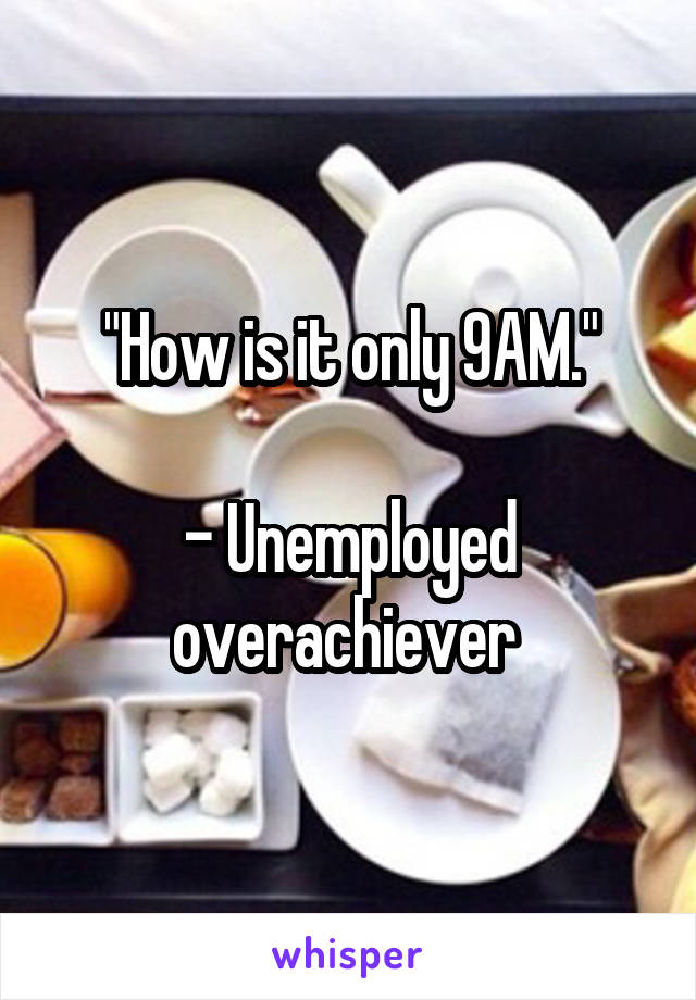 "How is it only 9AM."

- Unemployed overachiever 