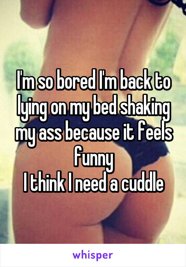 I'm so bored I'm back to lying on my bed shaking my ass because it feels funny
I think I need a cuddle