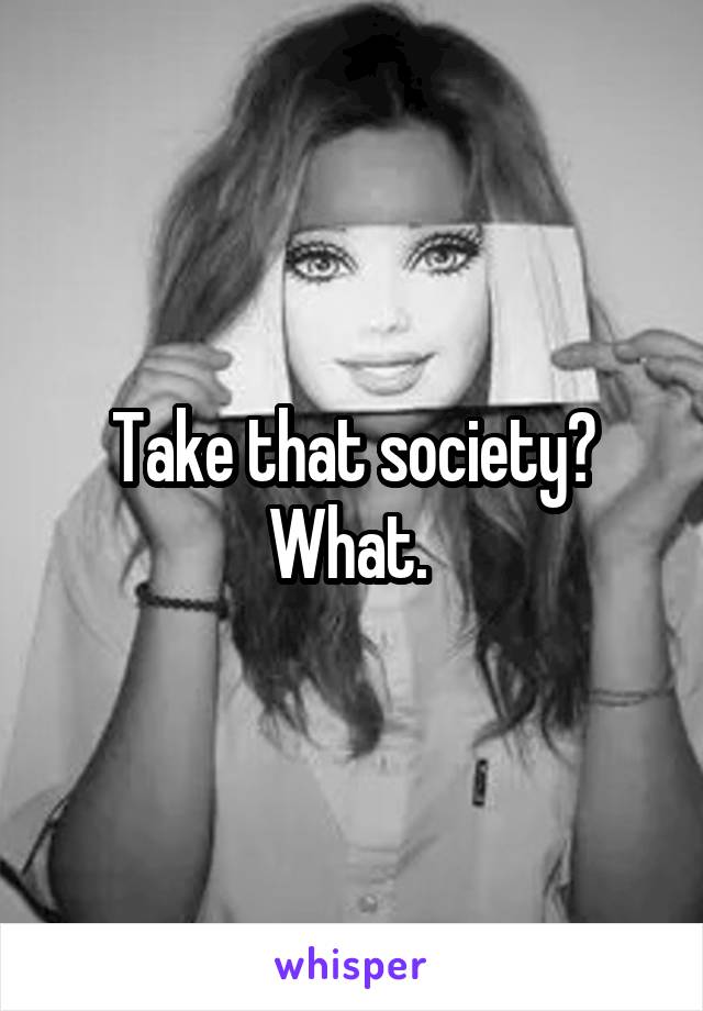 Take that society? What. 