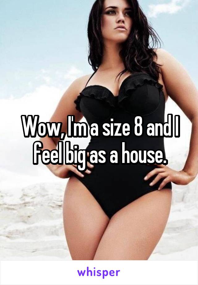 Wow, I'm a size 8 and I feel big as a house.