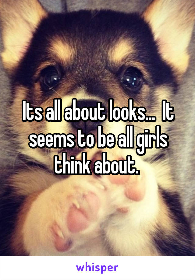 Its all about looks...  It seems to be all girls think about. 