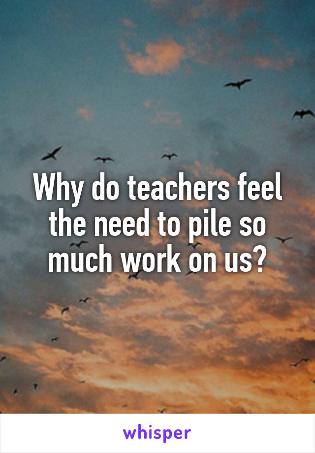 Why do teachers feel the need to pile so much work on us?