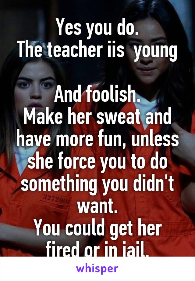 Yes you do.
The teacher iis  young 
And foolish.
Make her sweat and have more fun, unless she force you to do something you didn't want.
You could get her fired or in jail.