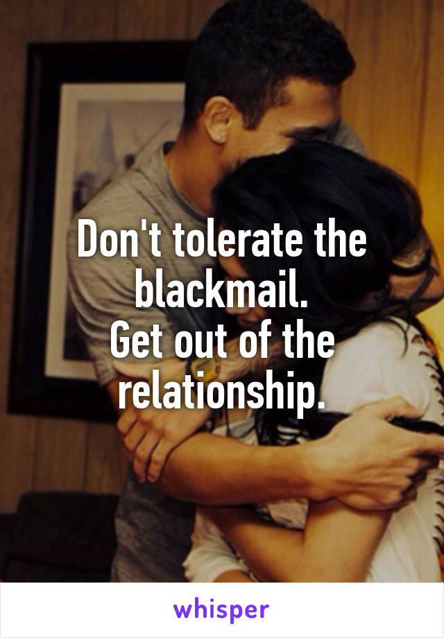 Don't tolerate the blackmail.
Get out of the relationship.