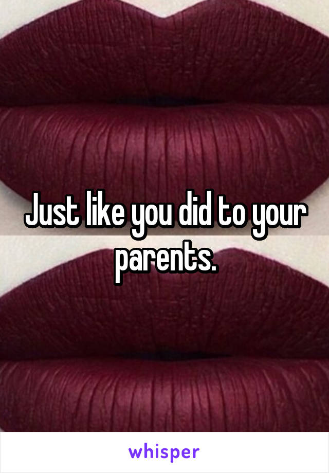 Just like you did to your parents.