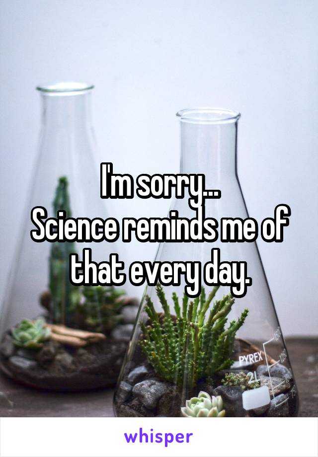 I'm sorry...
Science reminds me of that every day.