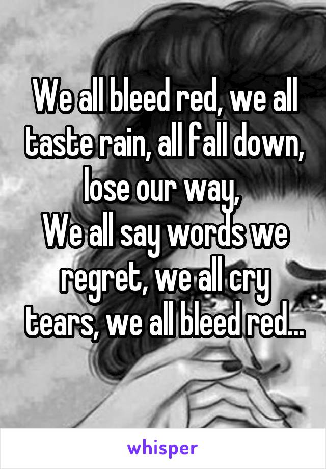 We all bleed red, we all taste rain, all fall down, lose our way, 
We all say words we regret, we all cry tears, we all bleed red...
