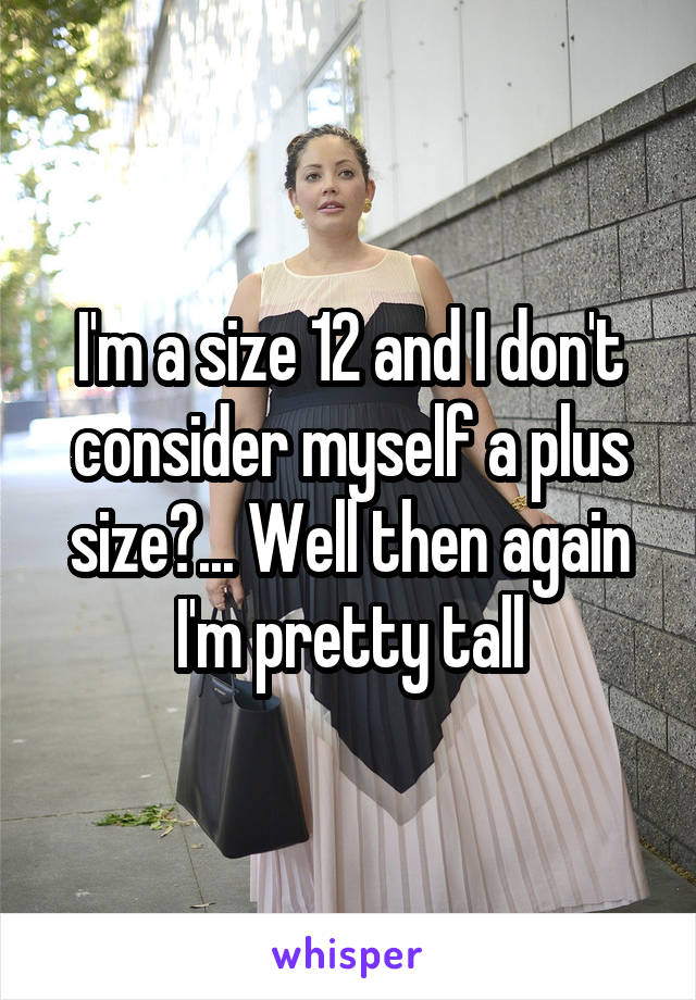 I'm a size 12 and I don't consider myself a plus size?... Well then again I'm pretty tall