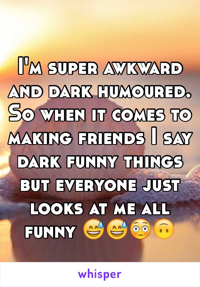 I'm super awkward and dark humoured. So when it comes to making friends I say dark funny things but everyone just looks at me all funny 😅😅😳🙃