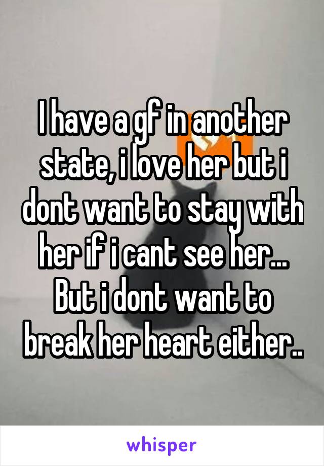 I have a gf in another state, i love her but i dont want to stay with her if i cant see her... But i dont want to break her heart either..