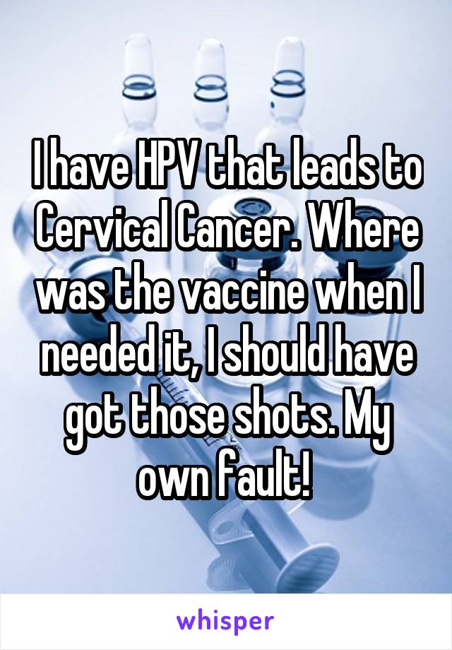I have HPV that leads to Cervical Cancer. Where was the vaccine when I needed it, I should have got those shots. My own fault! 