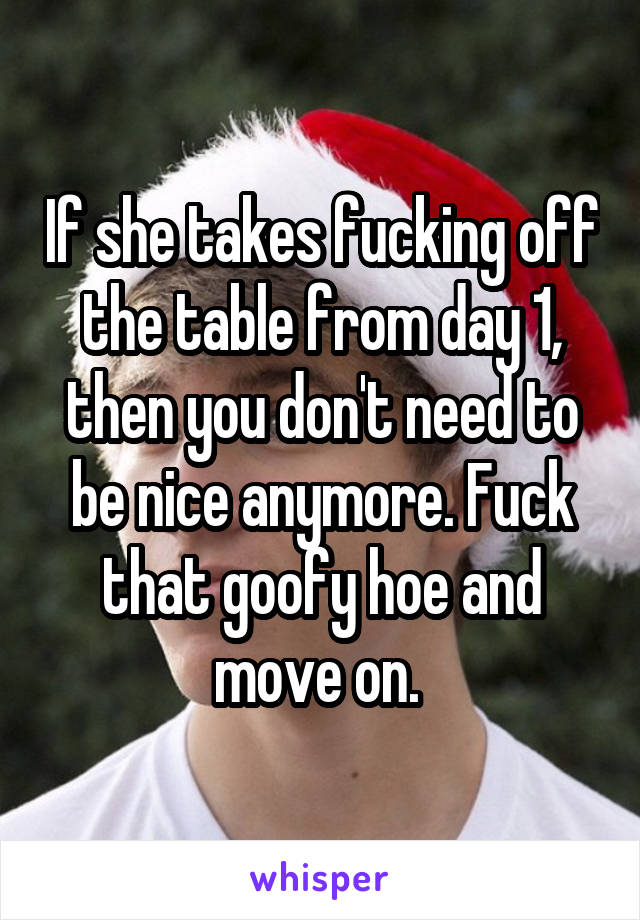 If she takes fucking off the table from day 1, then you don't need to be nice anymore. Fuck that goofy hoe and move on. 