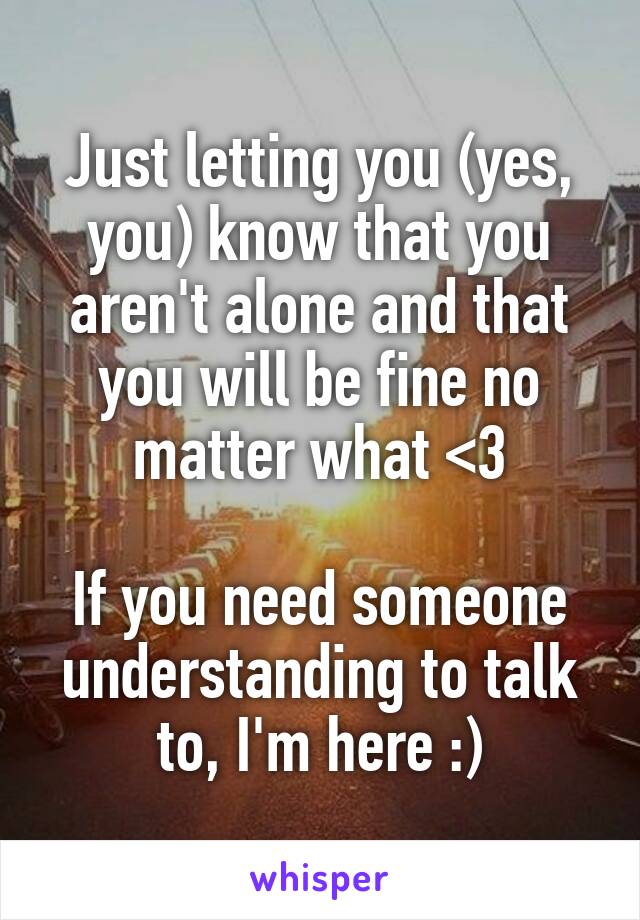 Just letting you (yes, you) know that you aren't alone and that you will be fine no matter what <3

If you need someone understanding to talk to, I'm here :)