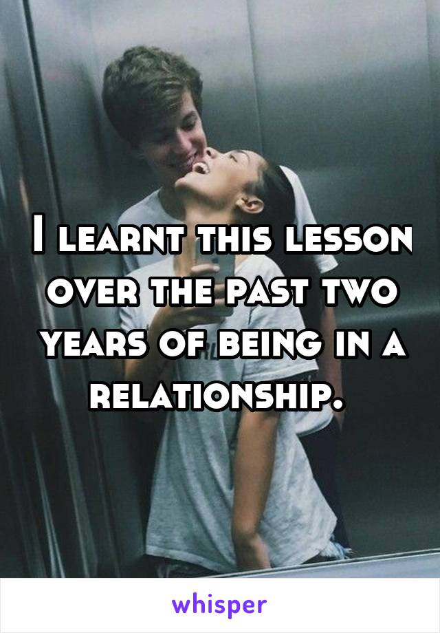 I learnt this lesson over the past two years of being in a relationship. 