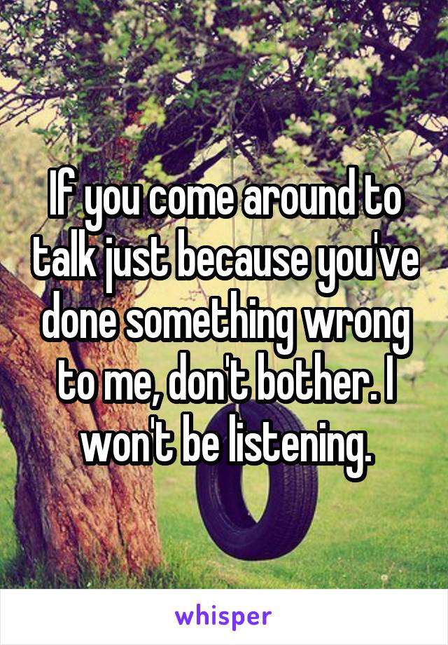 If you come around to talk just because you've done something wrong to me, don't bother. I won't be listening.