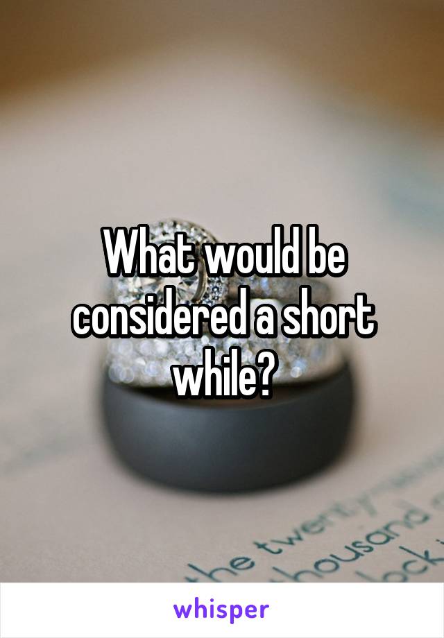 What would be considered a short while?