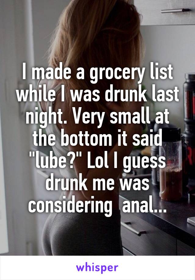 I made a grocery list while I was drunk last night. Very small at the bottom it said "lube?" Lol I guess drunk me was considering  anal...