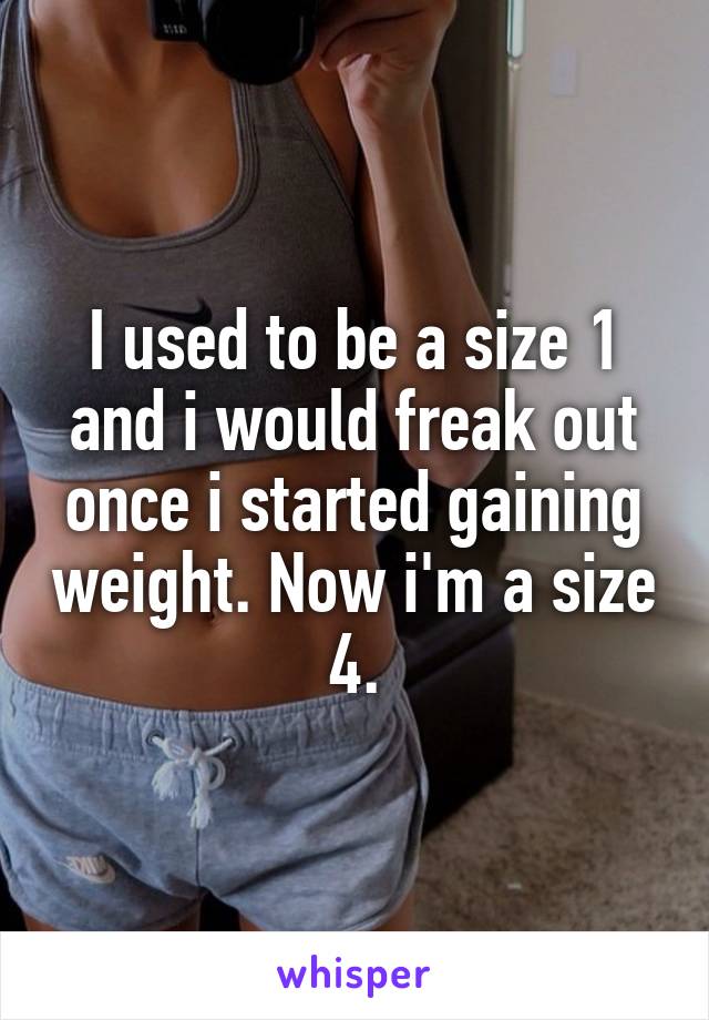 I used to be a size 1 and i would freak out once i started gaining weight. Now i'm a size 4.