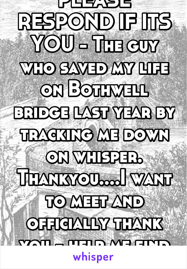 PLEASE RESPOND IF ITS YOU - The guy who saved my life on Bothwell bridge last year by tracking me down on whisper. Thankyou....I want to meet and officially thank you - help me find u