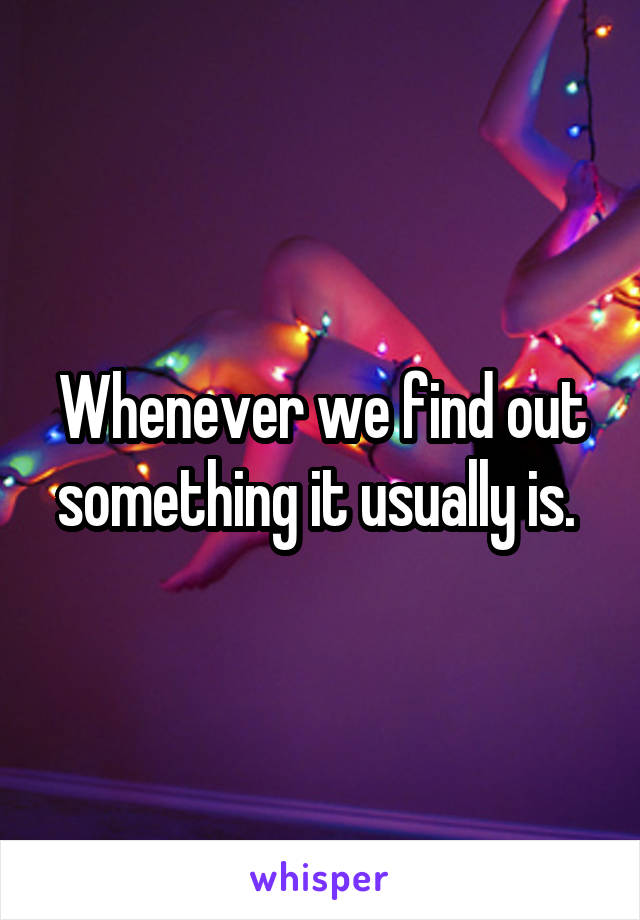 Whenever we find out something it usually is. 