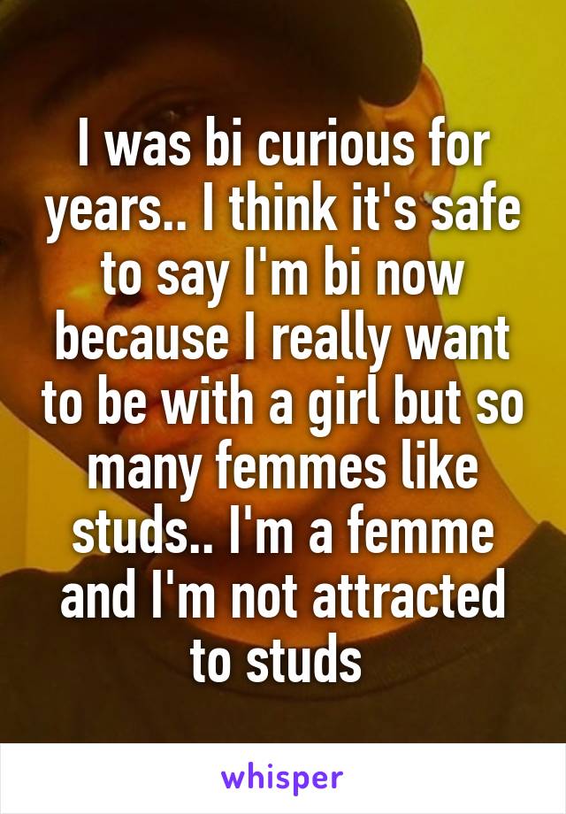 I was bi curious for years.. I think it's safe to say I'm bi now because I really want to be with a girl but so many femmes like studs.. I'm a femme and I'm not attracted to studs 