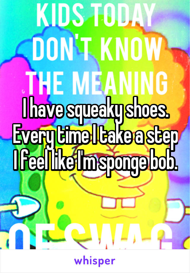 I have squeaky shoes. Every time I take a step I feel like I'm sponge bob.