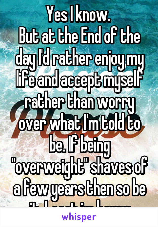 Yes I know. 
But at the End of the day I'd rather enjoy my life and accept myself rather than worry over what I'm told to be. If being "overweight" shaves of a few years then so be it. Least im happy