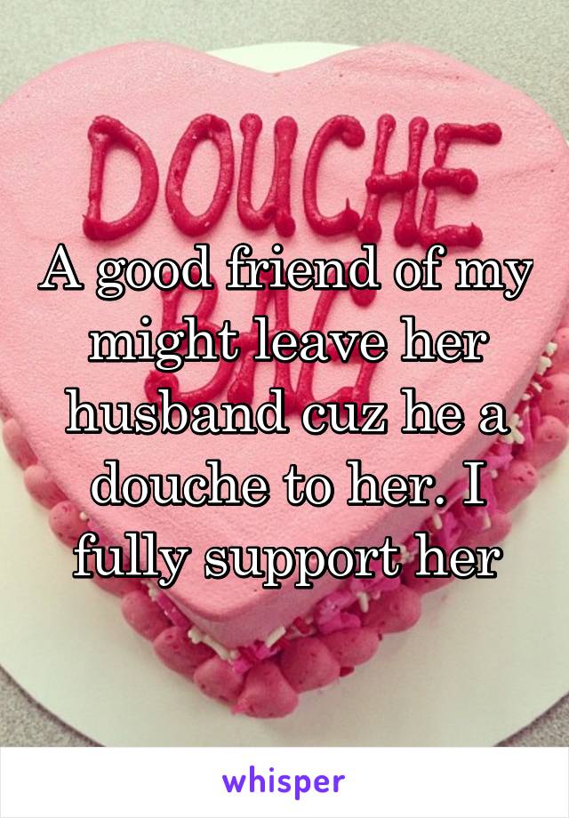 A good friend of my might leave her husband cuz he a douche to her. I fully support her