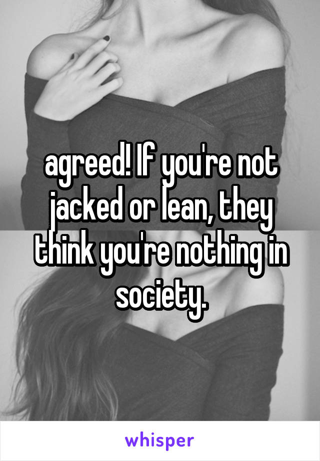 agreed! If you're not jacked or lean, they think you're nothing in society.