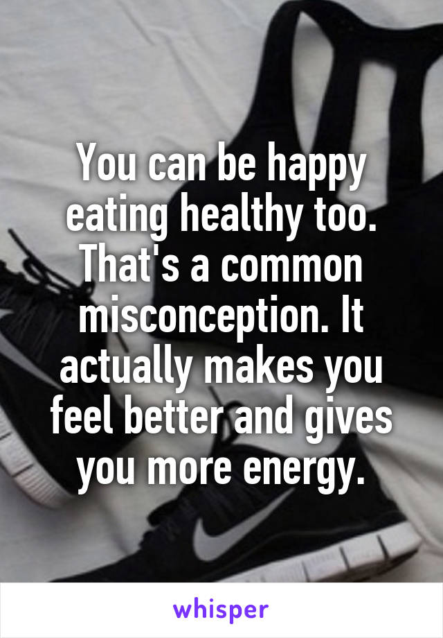 You can be happy eating healthy too. That's a common misconception. It actually makes you feel better and gives you more energy.