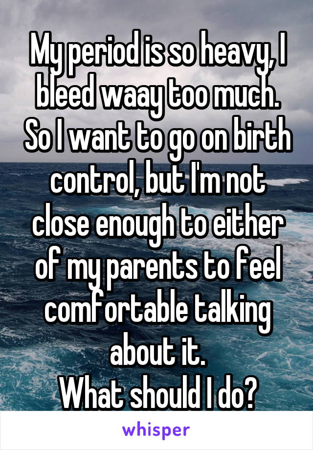 My period is so heavy, I bleed waay too much. So I want to go on birth control, but I'm not close enough to either of my parents to feel comfortable talking about it.
What should I do?