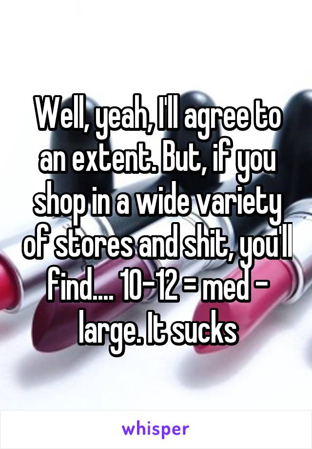 Well, yeah, I'll agree to an extent. But, if you shop in a wide variety of stores and shit, you'll find.... 10-12 = med - large. It sucks