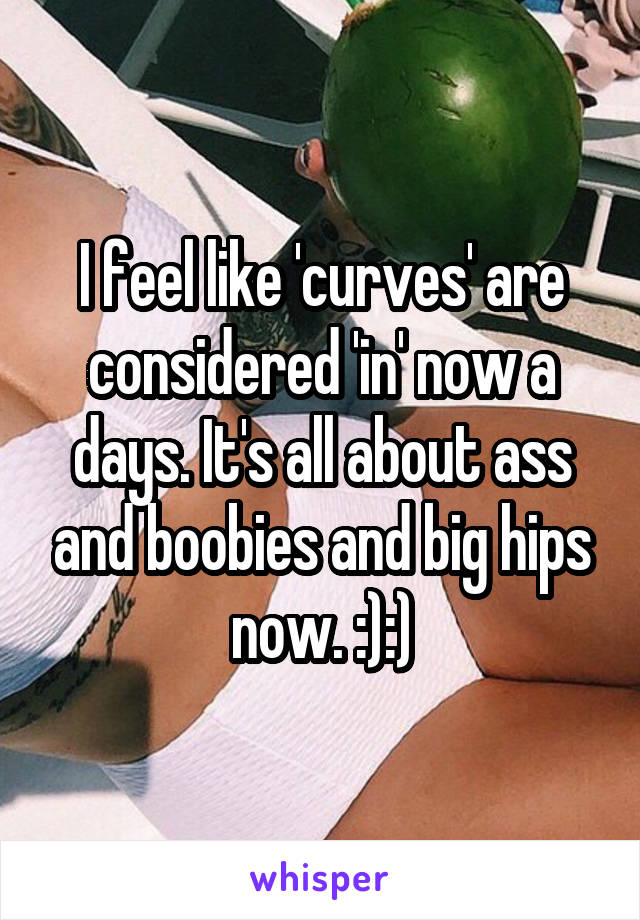 I feel like 'curves' are considered 'in' now a days. It's all about ass and boobies and big hips now. :):)