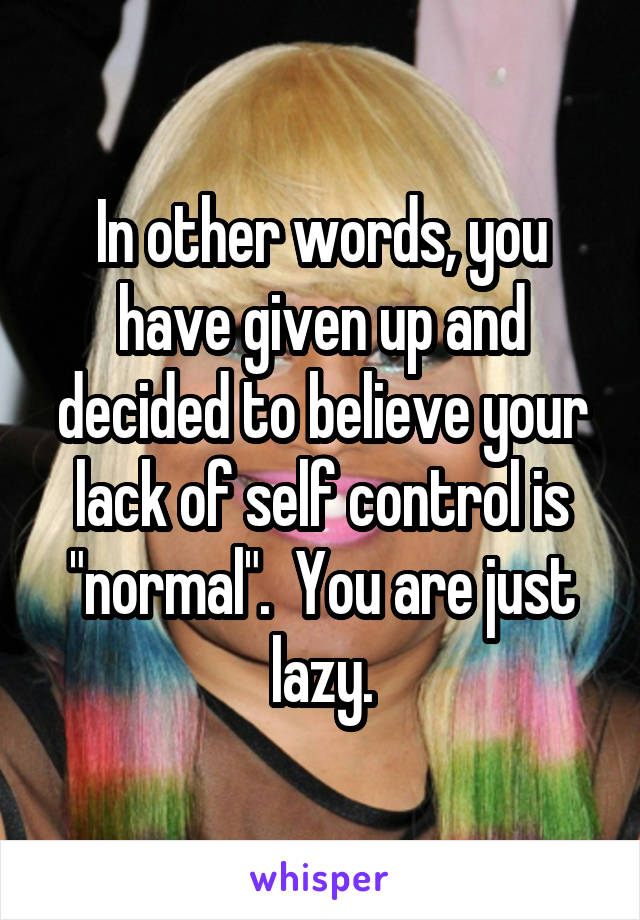 In other words, you have given up and decided to believe your lack of self control is "normal".  You are just lazy.