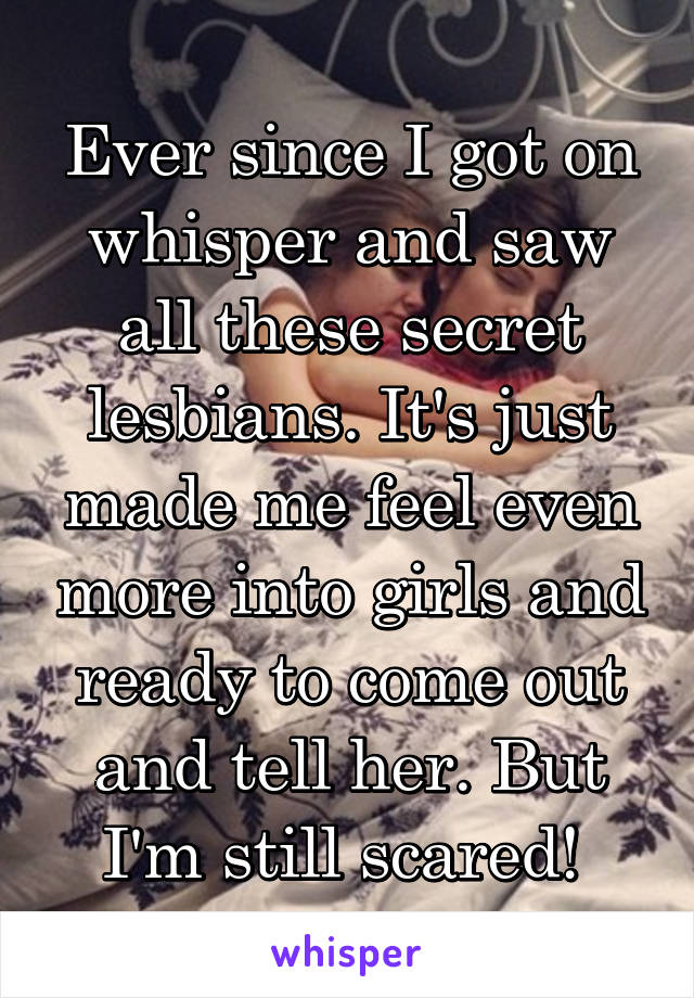 Ever since I got on whisper and saw all these secret lesbians. It's just made me feel even more into girls and ready to come out and tell her. But I'm still scared! 