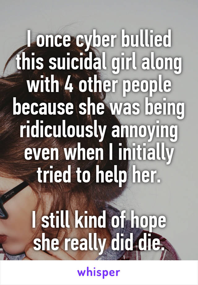 I once cyber bullied this suicidal girl along with 4 other people because she was being ridiculously annoying even when I initially tried to help her.

I still kind of hope she really did die.