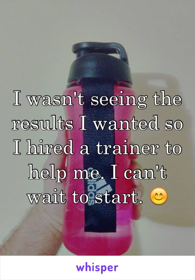 I wasn't seeing the results I wanted so I hired a trainer to help me. I can't wait to start. 😊