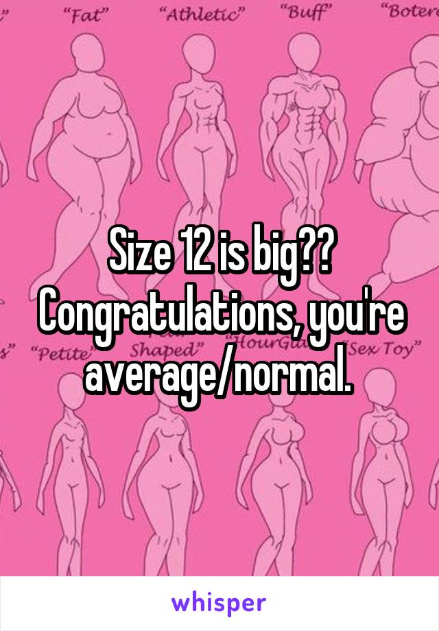 Size 12 is big?? Congratulations, you're average/normal. 