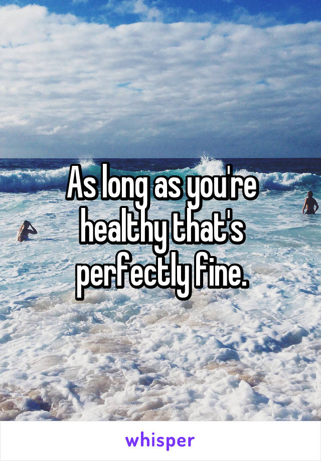 As long as you're healthy that's perfectly fine.