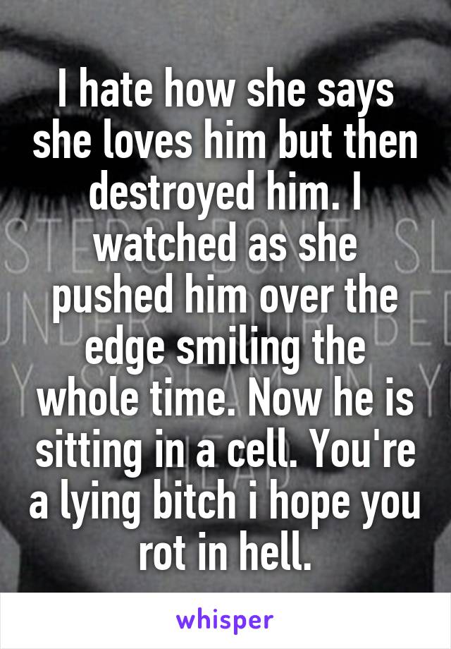 I hate how she says she loves him but then destroyed him. I watched as she pushed him over the edge smiling the whole time. Now he is sitting in a cell. You're a lying bitch i hope you rot in hell.